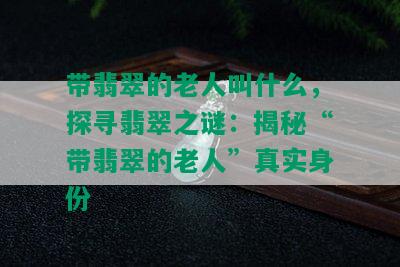 带翡翠的老人叫什么，探寻翡翠之谜：揭秘“带翡翠的老人”真实身份