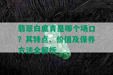 翡翠白底青是哪个场口？其特点、价值及保养方法全解析