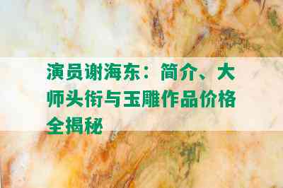 演员谢海东：简介、大师头衔与玉雕作品价格全揭秘