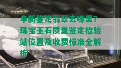 阜新鉴定翡翠去哪里？珠宝玉石质量鉴定检验站位置及收费标准全解析