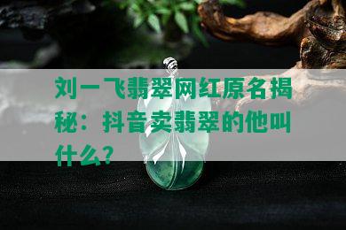 刘一飞翡翠网红原名揭秘：抖音卖翡翠的他叫什么？