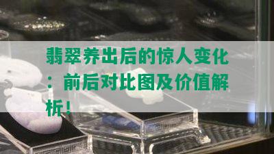 翡翠养出后的惊人变化：前后对比图及价值解析！