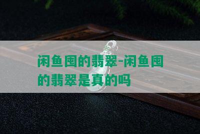 闲鱼囤的翡翠-闲鱼囤的翡翠是真的吗