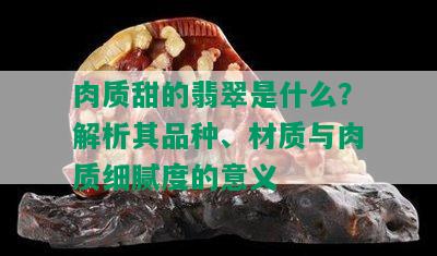 肉质甜的翡翠是什么？解析其品种、材质与肉质细腻度的意义