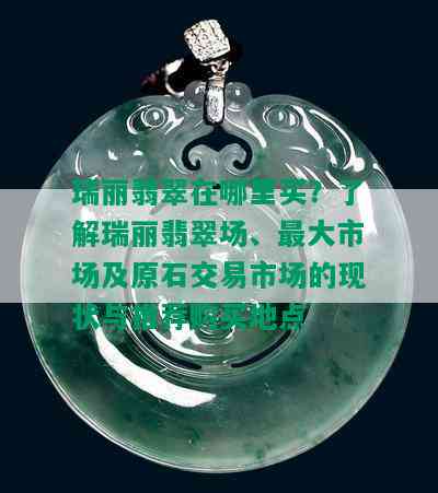 瑞丽翡翠在哪里买？了解瑞丽翡翠场、更大市场及原石交易市场的现状与推荐购买地点