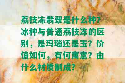 荔枝冻翡翠是什么种？冰种与普通荔枝冻的区别，是玛瑙还是玉？价值如何，有何寓意？由什么材质制成？