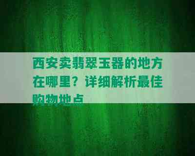 西安卖翡翠玉器的地方在哪里？详细解析更佳购物地点