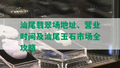 汕尾翡翠场地址、营业时间及汕尾玉石市场全攻略