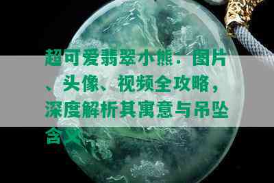 超可爱翡翠小熊：图片、头像、视频全攻略，深度解析其寓意与吊坠含义