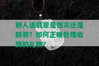 别人送翡翠是挡灾还是辟邪？如何正确处理收到的礼物？