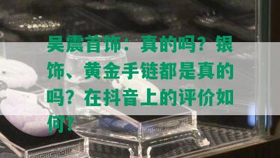 吴震首饰：真的吗？银饰、黄金手链都是真的吗？在抖音上的评价如何？