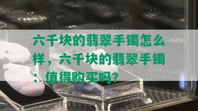 六千块的翡翠手镯怎么样，六千块的翡翠手镯：值得购买吗？