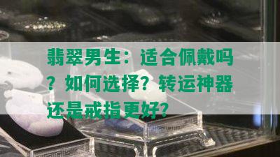 翡翠男生：适合佩戴吗？如何选择？转运神器还是戒指更好？