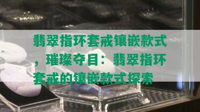 翡翠指环套戒镶嵌款式，璀璨夺目：翡翠指环套戒的镶嵌款式探索