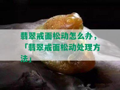 翡翠戒面松动怎么办，「翡翠戒面松动处理方法」