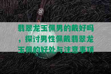 翡翠龙玉佩男的戴好吗，探讨男性佩戴翡翠龙玉佩的好处与注意事项