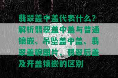 翡翠盖中盖代表什么？解析翡翠盖中盖与普通镶嵌、吊坠盖中盖、翡翠盖碗图片、翡翠后盖及开盖镶嵌的区别