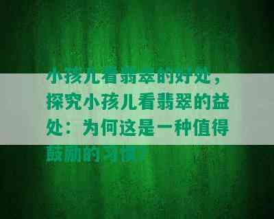 小孩儿看翡翠的好处，探究小孩儿看翡翠的益处：为何这是一种值得鼓励的习惯？