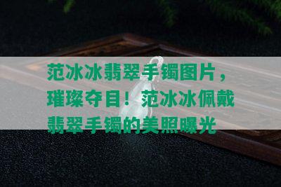 范冰冰翡翠手镯图片，璀璨夺目！范冰冰佩戴翡翠手镯的美照曝光