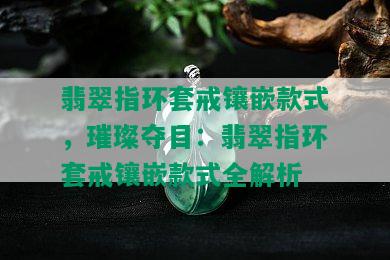 翡翠指环套戒镶嵌款式，璀璨夺目：翡翠指环套戒镶嵌款式全解析