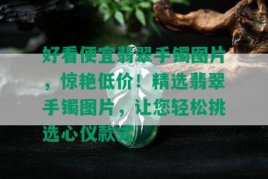 好看便宜翡翠手镯图片，惊艳低价！精选翡翠手镯图片，让您轻松挑选心仪款式