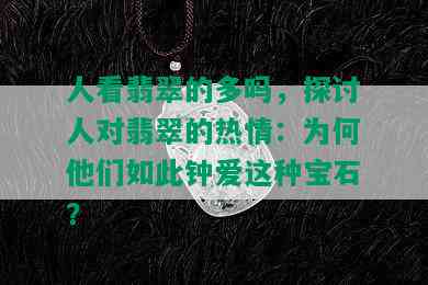 人看翡翠的多吗，探讨人对翡翠的热情：为何他们如此钟爱这种宝石？