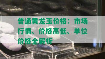 普通黄龙玉价格：市场行情、价格高低、单位价格全解析