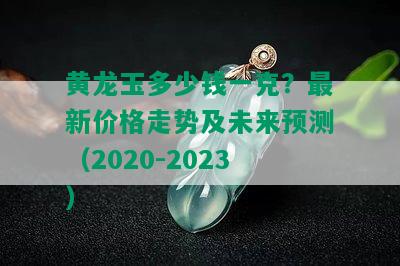 黄龙玉多少钱一克？最新价格走势及未来预测（2020-2023）