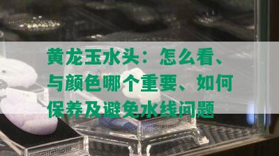 黄龙玉水头：怎么看、与颜色哪个重要、如何保养及避免水线问题