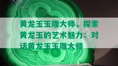 黄龙玉玉雕大师，探索黄龙玉的艺术魅力：对话黄龙玉玉雕大师