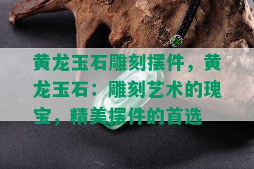 黄龙玉石雕刻摆件，黄龙玉石：雕刻艺术的瑰宝，精美摆件的首选