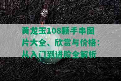 黄龙玉108颗手串图片大全、欣赏与价格：从入门到进阶全解析