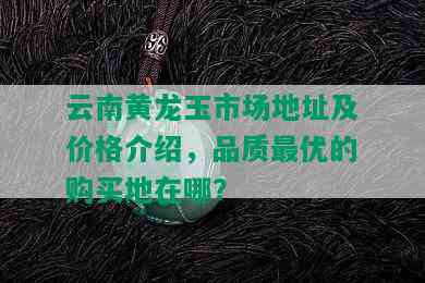 云南黄龙玉市场地址及价格介绍，品质更优的购买地在哪？