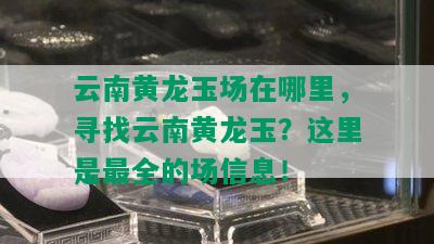 云南黄龙玉场在哪里，寻找云南黄龙玉？这里是最全的场信息！