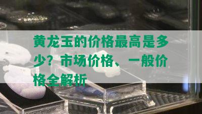 黄龙玉的价格更高是多少？市场价格、一般价格全解析