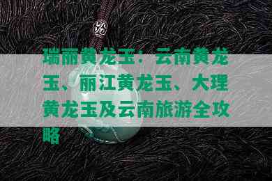 瑞丽黄龙玉：云南黄龙玉、丽江黄龙玉、大理黄龙玉及云南旅游全攻略