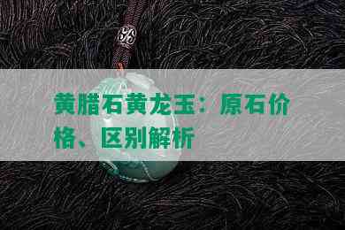 黄腊石黄龙玉：原石价格、区别解析