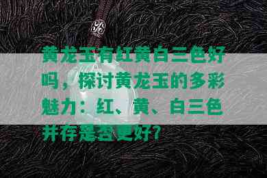 黄龙玉有红黄白三色好吗，探讨黄龙玉的多彩魅力：红、黄、白三色并存是否更好？