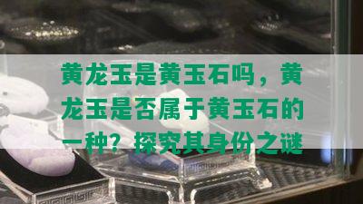 黄龙玉是黄玉石吗，黄龙玉是否属于黄玉石的一种？探究其身份之谜