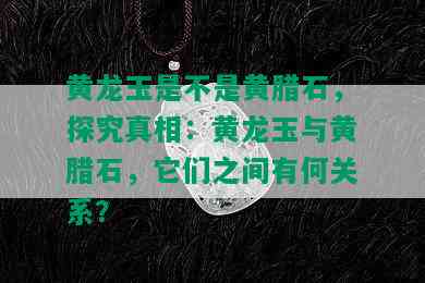 黄龙玉是不是黄腊石，探究真相：黄龙玉与黄腊石，它们之间有何关系？