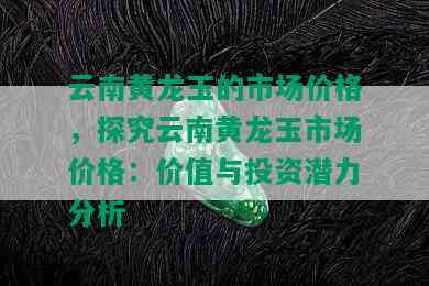 云南黄龙玉的市场价格，探究云南黄龙玉市场价格：价值与投资潜力分析