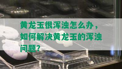 黄龙玉很浑浊怎么办，如何解决黄龙玉的浑浊问题？