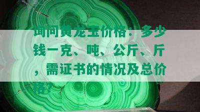 询问黄龙玉价格：多少钱一克、吨、公斤、斤，需证书的情况及总价格？