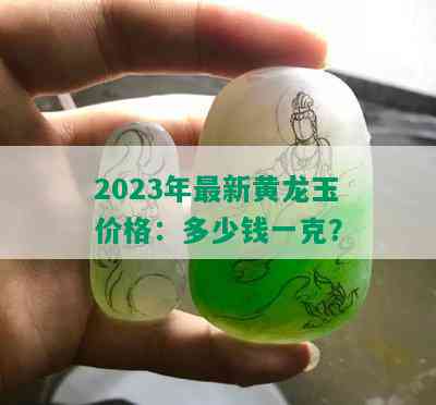 2023年最新黄龙玉价格：多少钱一克？