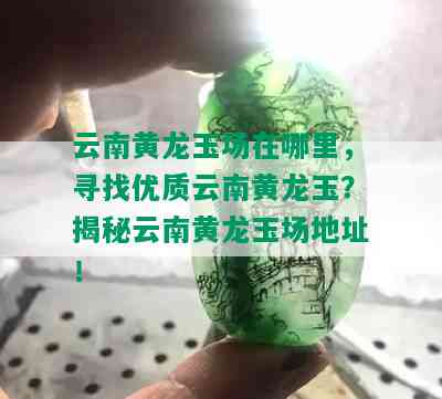 云南黄龙玉场在哪里，寻找优质云南黄龙玉？揭秘云南黄龙玉场地址！