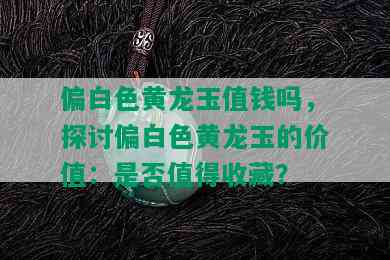 偏白色黄龙玉值钱吗，探讨偏白色黄龙玉的价值：是否值得收藏？