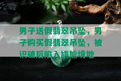 男子送假翡翠吊坠，男子购买假翡翠吊坠，被识破后陷入尴尬境地