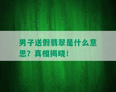 男子送假翡翠是什么意思？真相揭晓！