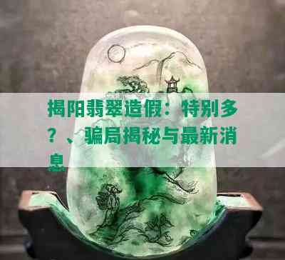 揭阳翡翠造假：特别多？、骗局揭秘与最新消息