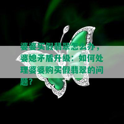 婆婆买假翡翠怎么办，婆媳矛盾升级：如何处理婆婆购买假翡翠的问题？